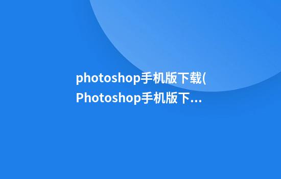 photoshop手机版下载(Photoshop手机版下载教程)