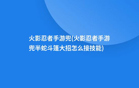 火影忍者手游兜(火影忍者手游兜半蛇斗篷大招怎么接技能)