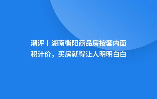 潮评丨湖南衡阳商品房按套内面积计价，买房就得让人明明白白