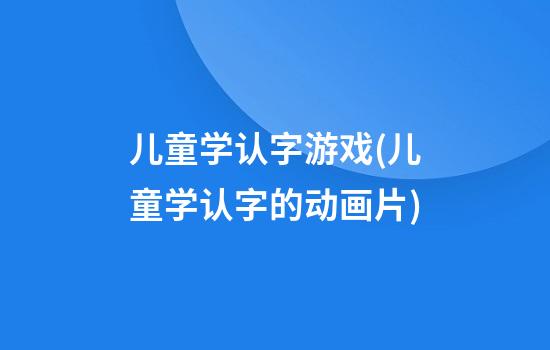 儿童学认字游戏(儿童学认字的动画片)