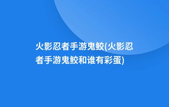 火影忍者手游鬼鲛(火影忍者手游鬼鲛和谁有彩蛋)