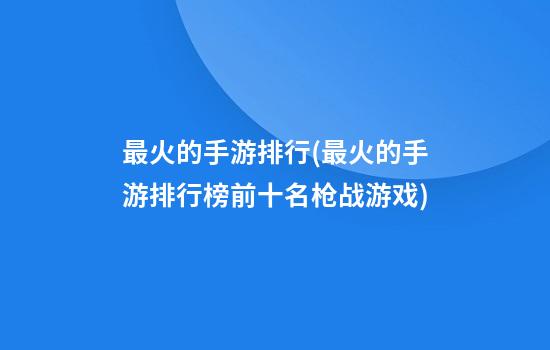 最火的手游排行(最火的手游排行榜前十名枪战游戏)