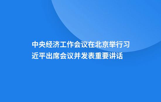 中央经济工作会议在北京举行习近平出席会议并发表重要讲话