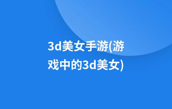 3d美女手游(游戏中的3d美女)