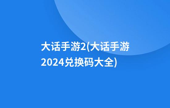 大话手游2(大话手游2024兑换码大全)