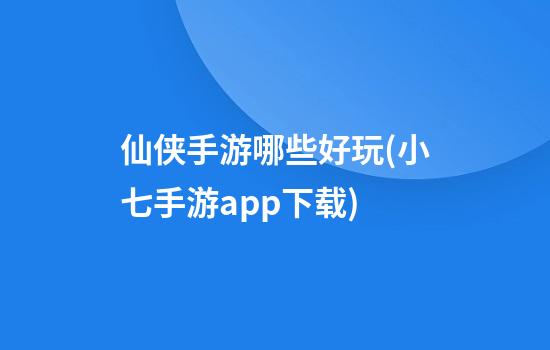 仙侠手游哪些好玩(小七手游app下载)