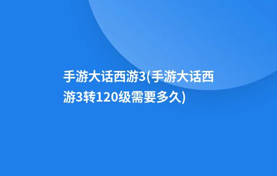 手游大话西游3(手游大话西游3转120级需要多久)