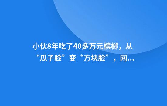 小伙8年吃了40多万元槟榔，从“瓜子脸”变“方块脸”，网友：还以为是特效……