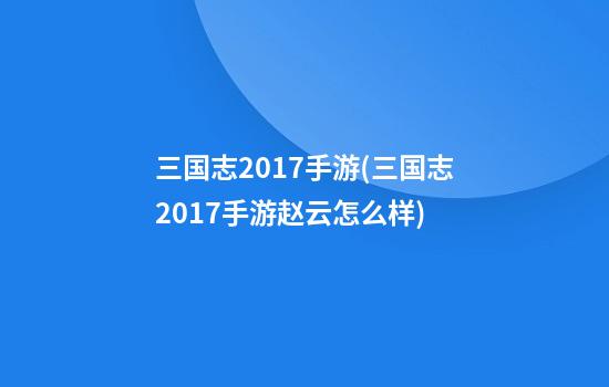 三国志2017手游(三国志2017手游赵云怎么样)