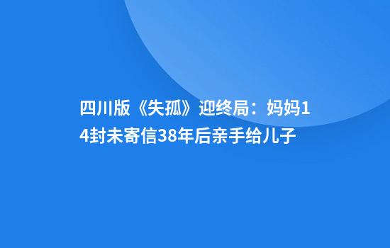 四川版《失孤》迎终局：妈妈14封未寄信38年后亲手给儿子