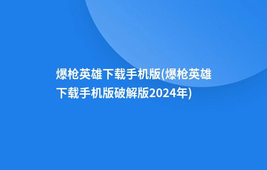 爆枪英雄下载手机版(爆枪英雄下载手机版破解版2024年)