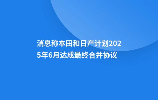 消息称本田和日产计划2025年6月达成最终合并协议