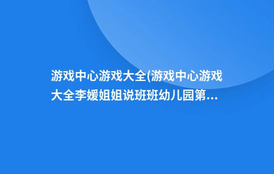 游戏中心游戏大全(游戏中心游戏大全李媛姐姐说班班幼儿园第七7)