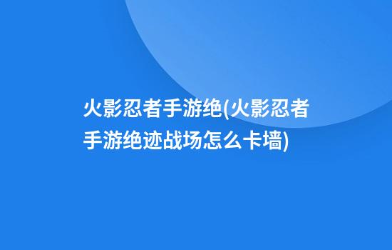 火影忍者手游绝(火影忍者手游绝迹战场怎么卡墙)