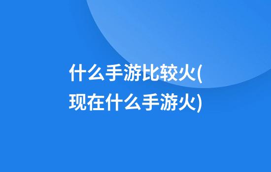 什么手游比较火(现在什么手游火)