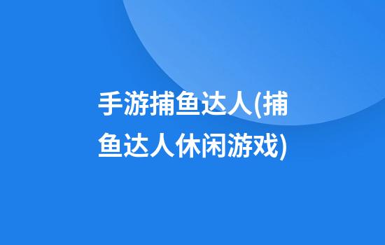 手游捕鱼达人(捕鱼达人休闲游戏)