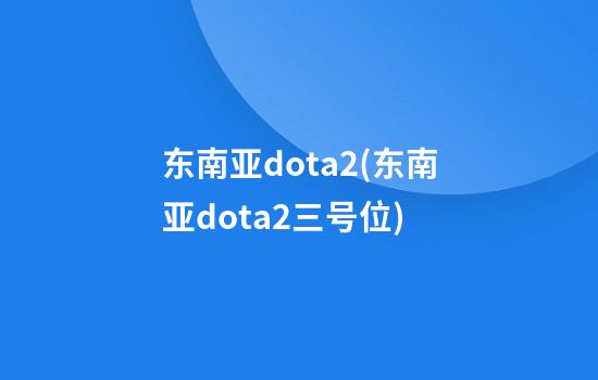 东南亚dota2(东南亚dota2三号位)