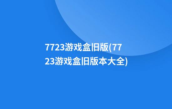 7723游戏盒旧版(7723游戏盒旧版本大全)