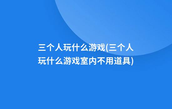 三个人玩什么游戏(三个人玩什么游戏室内不用道具)