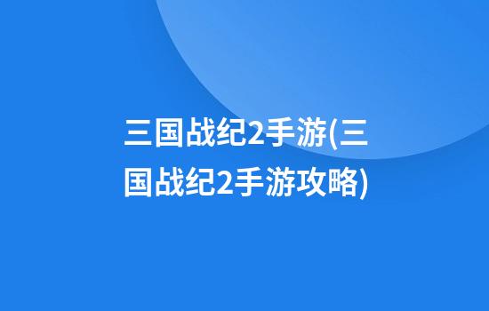 三国战纪2手游(三国战纪2手游攻略)