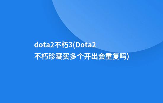 dota2不朽3(Dota2不朽珍藏买多个开出会重复吗)