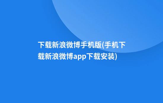 下载新浪微博手机版(手机下载新浪微博app下载安装)