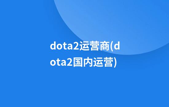 dota2运营商(dota2国内运营)