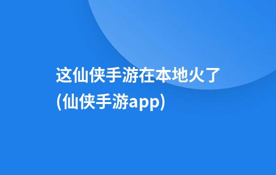 这仙侠手游在本地火了(仙侠手游app)