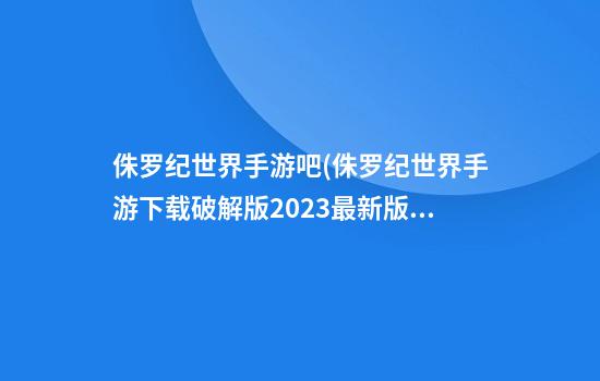 侏罗纪世界手游吧(侏罗纪世界手游下载破解版2023最新版本无限资源)