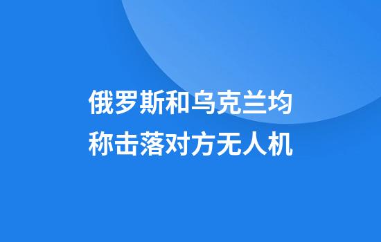 俄罗斯和乌克兰均称击落对方无人机