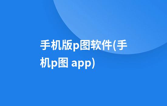 手机版p图软件(手机p图 app)