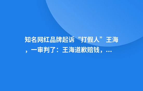 知名网红品牌起诉“打假人”王海，一审判了：王海道歉赔钱，双方删视频！法院：王海未经官方检查认定，擅自在网上对相关产品进行评价……