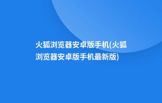 火狐浏览器安卓版手机(火狐浏览器安卓版手机最新版)