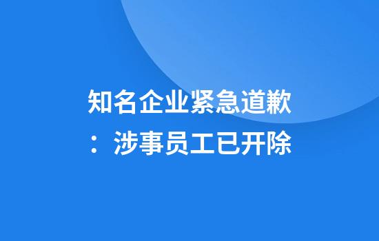 知名企业紧急道歉：涉事员工已开除