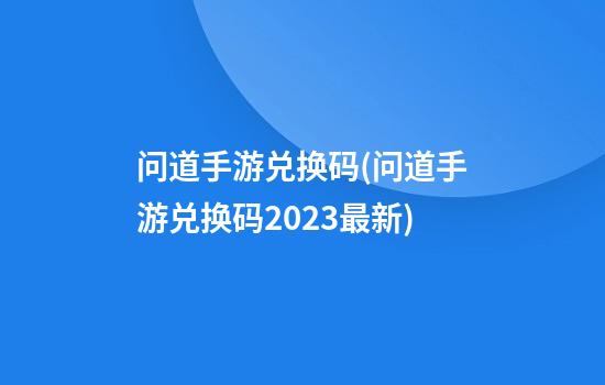 问道手游兑换码(问道手游兑换码2023最新)