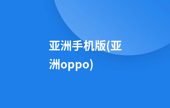 亚洲手机版(亚洲oppo)