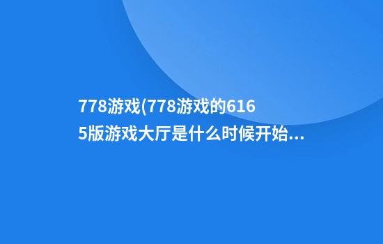 778游戏(778游戏的616.5版游戏大厅是什么时候开始的.中国)