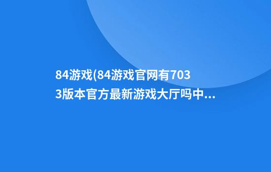 84游戏(84游戏官网有703.3版本官方最新游戏大厅吗.中国)