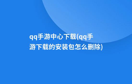 qq手游中心下载(qq手游下载的安装包怎么删除)