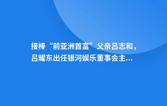 接棒“前亚洲首富”父亲吕志和，吕耀东出任银河娱乐董事会主席