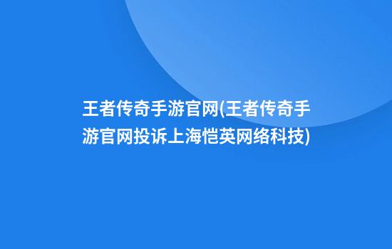 王者传奇手游官网(王者传奇手游官网投诉上海恺英网络科技)