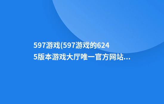 597游戏(597游戏的624.5版本游戏大厅唯一官方网站是啥.cc)