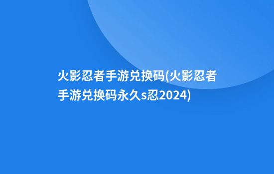 火影忍者手游兑换码(火影忍者手游兑换码永久s忍2024)