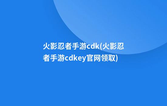 火影忍者手游cdk(火影忍者手游cdkey官网领取)