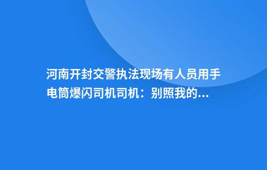 河南开封交警执法现场有人员用手电筒爆闪司机司机：别照我的眼当地交警大队：领导正在核实情况