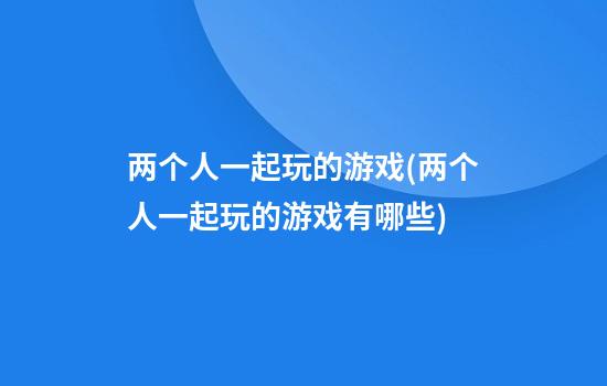 两个人一起玩的游戏(两个人一起玩的游戏有哪些?)