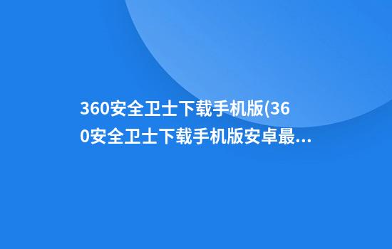 360安全卫士下载手机版(360安全卫士下载手机版安卓最新版)