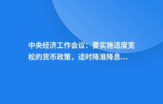 中央经济工作会议：要实施适度宽松的货币政策，适时降准降息，保持流动性充裕