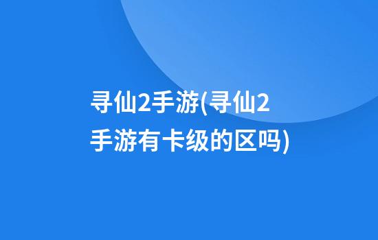 寻仙2手游(寻仙2手游有卡级的区吗?)