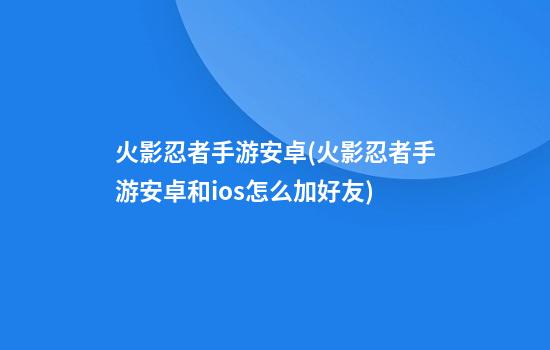 火影忍者手游安卓(火影忍者手游安卓和ios怎么加好友)